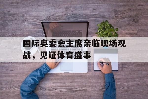 爱游戏app下载-国际奥委会主席亲临现场观战,见证体育盛事的简单介绍
