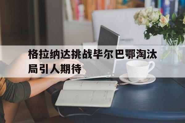 爱游戏网页版入口-格拉纳达挑战毕尔巴鄂淘汰局引人期待的简单介绍